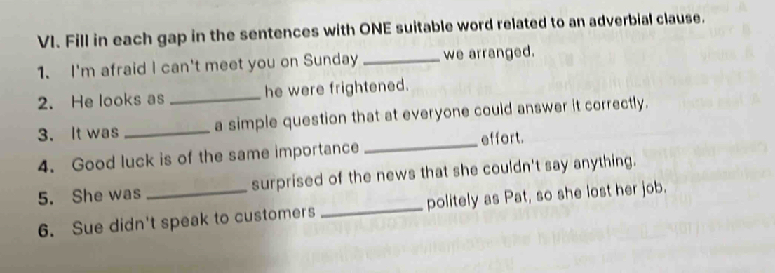 Fill in each gap in the sentences with ONE suitable word related to an adverbial clause. 
1. I'm afraid I can't meet you on Sunday_ we arranged. 
2. He looks as _he were frightened. 
3. It was _a simple question that at everyone could answer it correctly. 
_effort. 
4. Good luck is of the same importance 
5. She was _surprised of the news that she couldn't say anything. 
6. Sue didn't speak to customers _politely as Pat, so she lost her job.