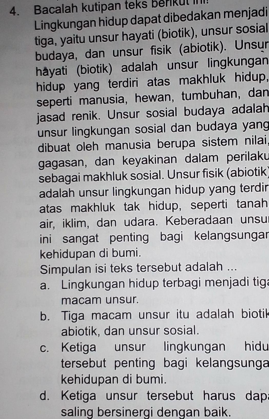 Bacalah kutipan teks berikut in
Lingkungan hidup dapat dibedakan menjadi
tiga, yaitu unsur hayati (biotik), unsur sosial
budaya, dan unsur fisik (abiotik). Unsur
hayati (biotik) adalah unsur lingkungan
hidup yang terdiri atas makhluk hidup,
seperti manusia, hewan, tumbuhan, dan
jasad renik. Unsur sosial budaya adalah
unsur lingkungan sosial dan budaya yang
dibuat oleh manusia berupa sistem nilai,
gagasan, dan keyakinan dalam perilaku
sebagai makhluk sosial. Unsur fisik (abiotik)
adalah unsur lingkungan hidup yang terdir
atas makhluk tak hidup, seperti tanah
air, iklim, dan udara. Keberadaan unsu
ini sangat penting bagi kelangsungar
kehidupan di bumi.
Simpulan isi teks tersebut adalah ...
a. Lingkungan hidup terbagi menjadi tiga
macam unsur.
b. Tiga macam unsur itu adalah biotik
abiotik, dan unsur sosial.
c. Ketiga unsur lingkungan hidu
tersebut penting bagi kelangsunga
kehidupan di bumi.
d. Ketiga unsur tersebut harus dapa
saling bersinergi dengan baik.