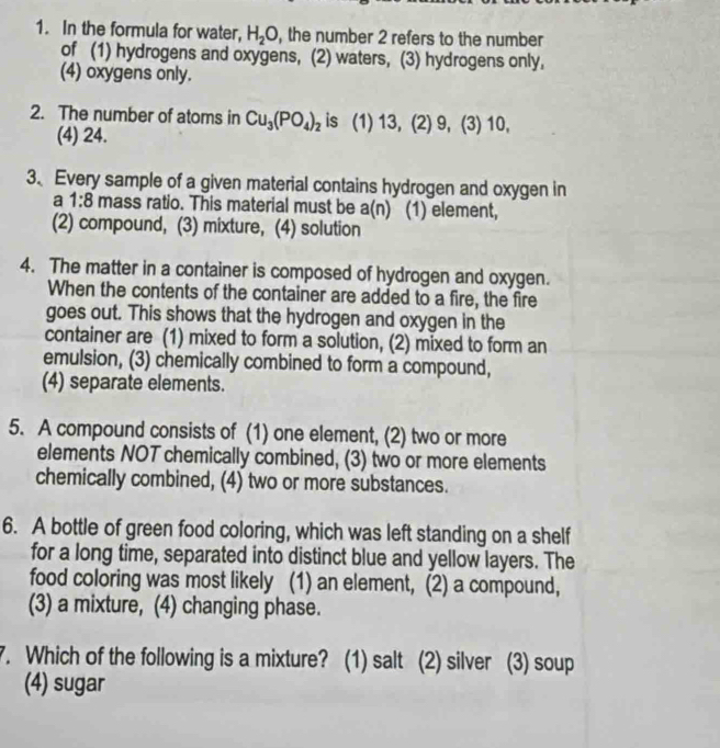 In the formula for water, H_2O , the number 2 refers to the number
of (1) hydrogens and oxygens, (2) waters, (3) hydrogens only,
(4) oxygens only.
2. The number of atoms in Cu_3(PO_4)_2 is (1) 13, (2) 9, (3) 10,
(4) 24.
3、Every sample of a given material contains hydrogen and oxygen in
a 1:8 mass ratio. This material must be a(n) (1) element,
(2) compound, (3) mixture, (4) solution
4. The matter in a container is composed of hydrogen and oxygen.
When the contents of the container are added to a fire, the fire
goes out. This shows that the hydrogen and oxygen in the
container are (1) mixed to form a solution, (2) mixed to form an
emulsion, (3) chemically combined to form a compound,
(4) separate elements.
5. A compound consists of (1) one element, (2) two or more
elements NOT chemically combined, (3) two or more elements
chemically combined, (4) two or more substances.
6. A bottle of green food coloring, which was left standing on a shelf
for a long time, separated into distinct blue and yellow layers. The
food coloring was most likely (1) an element, (2) a compound,
(3) a mixture, (4) changing phase.
7. Which of the following is a mixture? (1) salt (2) silver (3) soup
(4) sugar