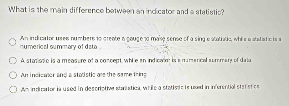 What is the main difference between an indicator and a statistic?
An indicator uses numbers to create a gauge to make sense of a single statistic, while a statistic is a
numerical summary of data
A statistic is a measure of a concept, while an indicator is a numerical summary of data
An indicator and a statistic are the same thing
An indicator is used in descriptive statistics, while a statistic is used in inferential statistics