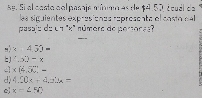 Si el costo del pasaje mínimo es de $4.50, ¿cuál de
las siguientes expresiones representa el costo del
pasaje de un “ x ” número de personas?
a) x+4.50=
b) 4.50=x
c) * (4.50)=
d) 4.50x+4.50x=
e) x=4.50