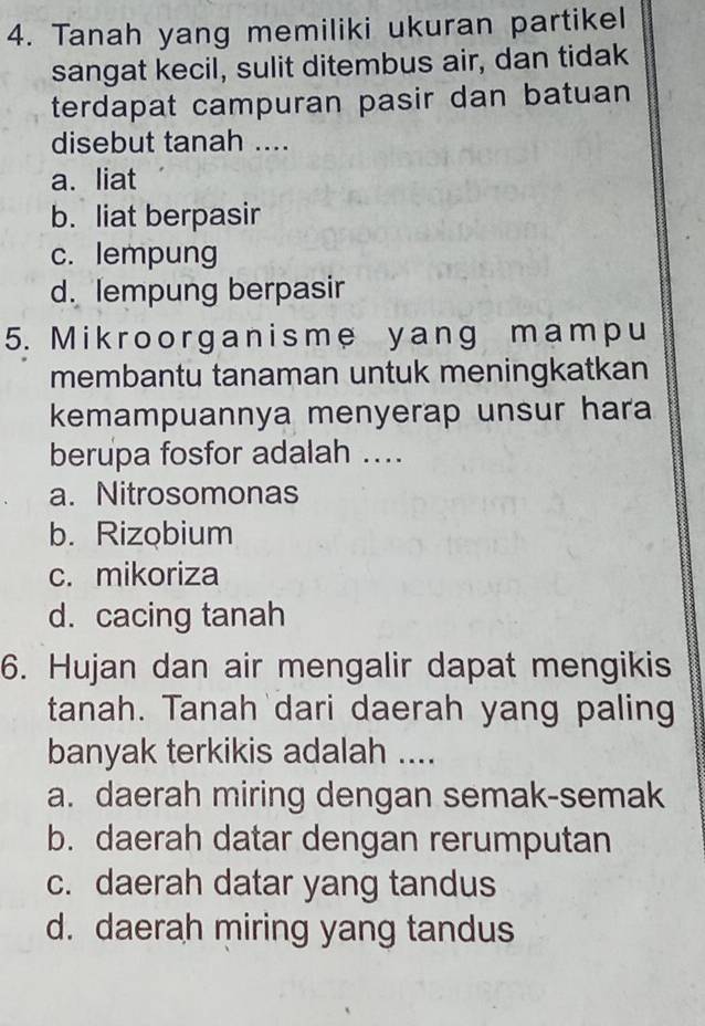 Tanah yang memiliki ukuran partikel
sangat kecil, sulit ditembus air, dan tidak
terdapat campuran pasir dan batuan
disebut tanah ....
a. liat
b. liat berpasir
c. lempung
d. lempung berpasir
5. Mik roor ganisme y ang mamp u
membantu tanaman untuk meningkatkan
kemampuannya menyerap unsur hara
berupa fosfor adalah ....
a. Nitrosomonas
b. Rizobium
c. mikoriza
d. cacing tanah
6. Hujan dan air mengalir dapat mengikis
tanah. Tanah dari daerah yang paling
banyak terkikis adalah ....
a. daerah miring dengan semak-semak
b. daerah datar dengan rerumputan
c. daerah datar yang tandus
d. daerah miring yang tandus