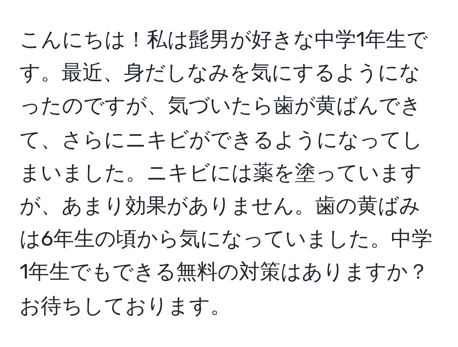 こんにちは！私は髭男が好きな中学1年生です。最近、身だしなみを気にするようになったのですが、気づいたら歯が黄ばんできて、さらにニキビができるようになってしまいました。ニキビには薬を塗っていますが、あまり効果がありません。歯の黄ばみは6年生の頃から気になっていました。中学1年生でもできる無料の対策はありますか？お待ちしております。