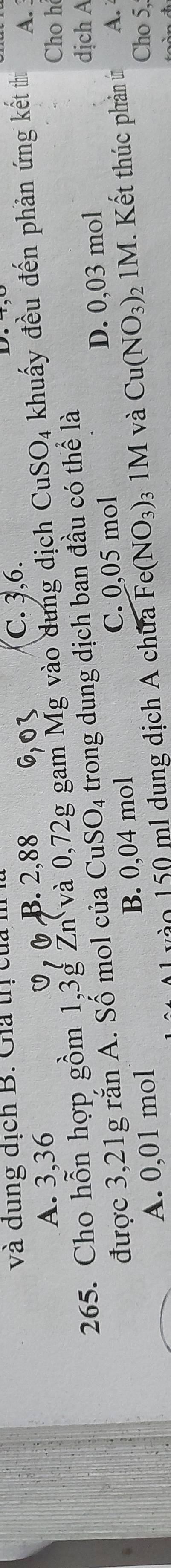 và dung địch B. Giả trị của
A. 3, 36 0, B. 2, 88
C. 3, 6.
Cho h
265. Cho hỗn hợp gồm 1, 3g Žn và 0,72g gam Mg vào dung dịch CuSO_4 khuẩy đều đến phần ứng kết thi A.
được 3,21g rắn A. Số mol của CuS SO_4. trong dung dịch ban đầu có thể là
A. 0,01 mol B. 0,04 mol C. 0,05 mol D. 0,03 mol
dịch A
o 150 ml dung dịch A chữa Fe (NO_3)_31M và Cu(NO_3)_2 1M. Kết thúc phản ứn A.
Cho 5,