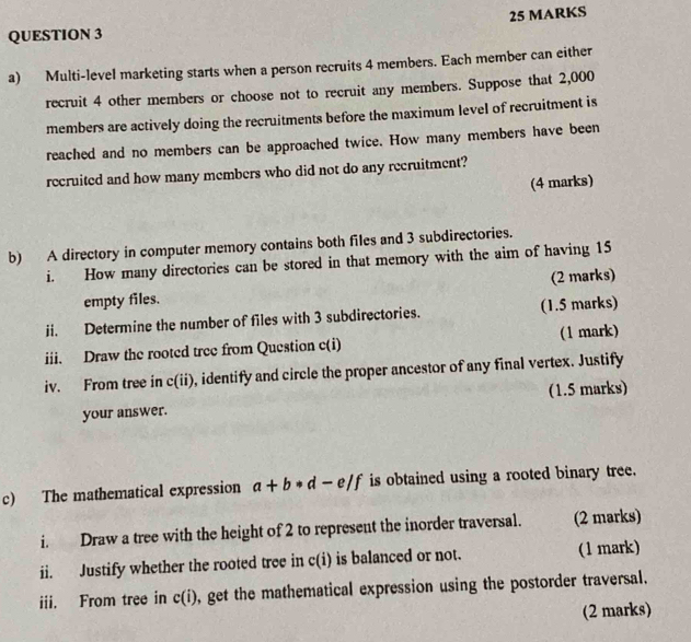 Multi-level marketing starts when a person recruits 4 members. Each member can either 
recruit 4 other members or choose not to recruit any members. Suppose that 2,000
members are actively doing the recruitments before the maximum level of recruitment is 
reached and no members can be approached twice. How many members have been 
recruited and how many members who did not do any recruitment? 
(4 marks) 
b) A directory in computer memory contains both files and 3 subdirectories. 
i. How many directories can be stored in that memory with the aim of having 15
empty files. (2 marks) 
ii. Determine the number of files with 3 subdirectories. (1.5 marks) 
iii. Draw the rooted tree from Question c(i) (1 mark) 
iv. From tree in c(ii), identify and circle the proper ancestor of any final vertex. Justify 
(1.5 marks) 
your answer. 
c) The mathematical expression a+b· d-e/f is obtained using a rooted binary tree. 
i. Draw a tree with the height of 2 to represent the inorder traversal. (2 marks) 
ii. Justify whether the rooted tree in c(i) is balanced or not. (1 mark) 
iii. From tree in c(i) , get the mathematical expression using the postorder traversal. 
(2 marks)