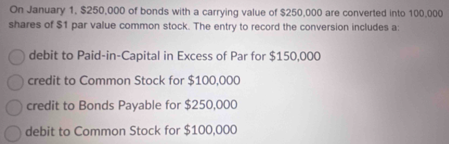 On January 1, $250,000 of bonds with a carrying value of $250,000 are converted into 100,000
shares of $1 par value common stock. The entry to record the conversion includes a:
debit to Paid-in-Capital in Excess of Par for $150,000
credit to Common Stock for $100,000
credit to Bonds Payable for $250,000
debit to Common Stock for $100,000