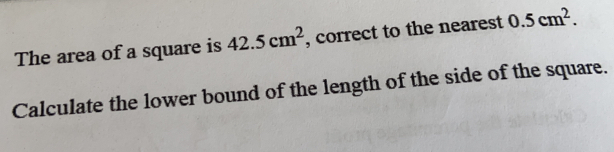 The area of a square is 42.5cm^2 , correct to the nearest 0.5cm^2. 
Calculate the lower bound of the length of the side of the square.