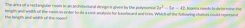 The area of a rectangular room in an architectural design is given by the polynomial 2x^2-5x-42 Joanna needs to determine the 
length and width of the room in order to do a cost analysis for baseboard and trim. Which of the following choices could represent 
the length and width of the room?