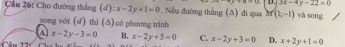 4y+8=0. D. 3x-4y-22=0
Cầu 26: Cho đường thẳng (d): x-2y+1=0. Nếu đường thẳng (A) đi qua M (1;-1) và song
song với (d) thì (Δ) có phương trình
A x-2y-3=0 B. x-2y+5=0 C. x-2y+3=0 D. x+2y+1=0
Câu 2 7 Ch