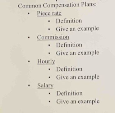 Common Compensation Plans:
Piece rate
Definition
Give an example
Commission
Definition
Give an example
Hourly
Definition
Give an example
Salary
Definition
Give an example