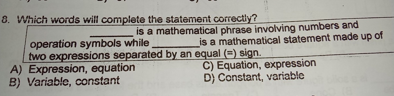 Which words will complete the statement correctly?
is a mathematical phrase involving numbers and
operation symbols while is a mathematical statement made up of
two expressions separated by an equal (=) sign.
A)  Expression, equation C) Equation, expression
B)  Variable, constant D) Constant, variable