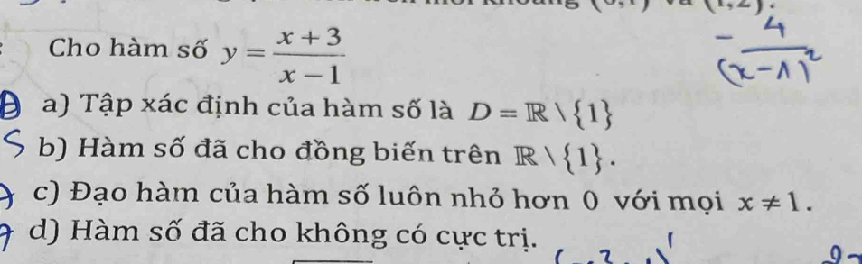 x_3z_2
Cho hàm số y= (x+3)/x-1 
a) Tập xác định của hàm số là D=R/ 1
b) Hàm số đã cho đồng biến trên R/ 1.
c) Đạo hàm của hàm số luôn nhỏ hơn 0 với mọi x!= 1.
d) Hàm số đã cho không có cực trị.