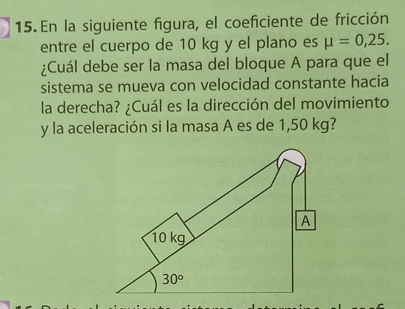 En la siguiente figura, el coeficiente de fricción
entre el cuerpo de 10 kg y el plano es mu =0,25.
¿Cuál debe ser la masa del bloque A para que el
sistema se mueva con velocidad constante hacia
la derecha? ¿Cuál es la dirección del movimiento
y la aceleración si la masa A es de 1,50 kg?