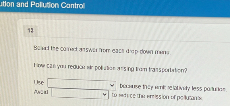 ution and Pollution Control 
13 
Select the correct answer from each drop-down menu. 
How can you reduce air pollution arising from transportation? 
Use □ vee because they emit relatively less pollution. 
Avoid □ vee to reduce the emission of pollutants.