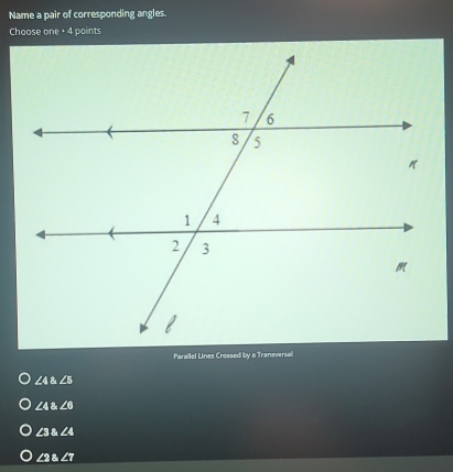 Name a pair of corresponding angles.
Choose one + 4 points
Parallel Lines Crossed by a Transversall
∠ 4∠ 5
∠ 4∠ 6
∠ 3 angle4
∠ 2 angle7