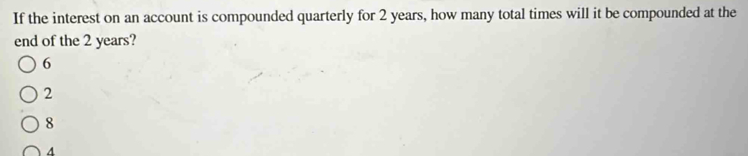 If the interest on an account is compounded quarterly for 2 years, how many total times will it be compounded at the
end of the 2 years?
6
2
8
4