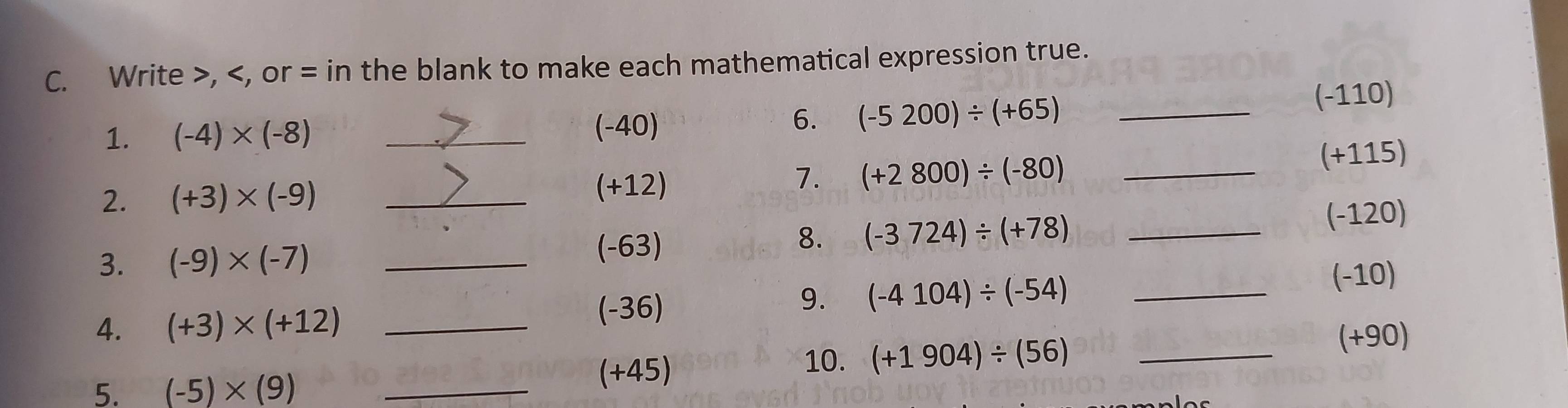 Write , , or = in the blank to make each mathematical expression true.
(-110)
1. (-4)* (-8) _ (-40)
6. (-5200)/ (+65) _ 
2. (+3)* (-9) __ (+115)
(+12)
7. (+2800)/ (-80)
8. (-3724)/ (+78)
3. (-9)* (-7) __ (-120)
(-63)
(-10)
4. (+3)* (+12) _
(-36)
9. (-4104)/ (-54) _
(+90)
5. (-5)* (9) _
(+45) 10. (+1904)/ (56) _