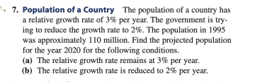 Population of a Country The population of a country has 
a relative growth rate of 3% per year. The government is try- 
ing to reduce the growth rate to 2%. The population in 1995
was approximately 110 million. Find the projected population 
for the year 2020 for the following conditions. 
(a) The relative growth rate remains at 3% per year. 
(b) The relative growth rate is reduced to 2% per year.