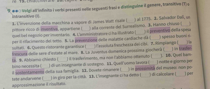 re 19. chfaccherare 20.0 
९ ●●○ Volgi all’infinito i verbi presenti nelle seguenti frasi e distinguine il genere, transitivo (T) o 
intransitivo (I). 
1. L’invenzione della macchina a vapore di James Watt risale (_ ) al 1775. 2. Salvador Dalì, un 
pittore ricco di inventiva, appartiene (_ ) alla corrente del Surrealismo. 3. Hanno chiuso (_ 
quel bel negozio per inventario. 4. L’amministratore ci ha illustrato (_ ) il preventivo della spesa 
per il rifacimento del tetto. 5. La prevenzione delle malattie cardiache dà (_ ) spesso buoni ri- 
sultati. 6. Questo ristorante garantisce ( ) l’assoluta freschezza dei cibi. 7. Rimpiango ( _) la 
frescura delle sere d’estate al mare. 8. La Juventus domenica prossima giocherà (_ ) in trasfer- 
ta. 9. Abbiamo chiesto ( ) il trasferimento, ma non l’abbiamo ottenuto (_ ). 10. Quel bam- 
bino necessita ( ) di un insegnante di sostegno. 11. Quell’uomo lavora ( _) notte e giorno per 
il sostentamento della sua famiglia. 12. Dovete rimanere (_ ) in prossimità del museo: non po- 
tete andarvene (_ ) in giro per la città. 13. L’insegnante ci ha detto ( _) di calcolare ( _) per 
approssimazione il risultato.