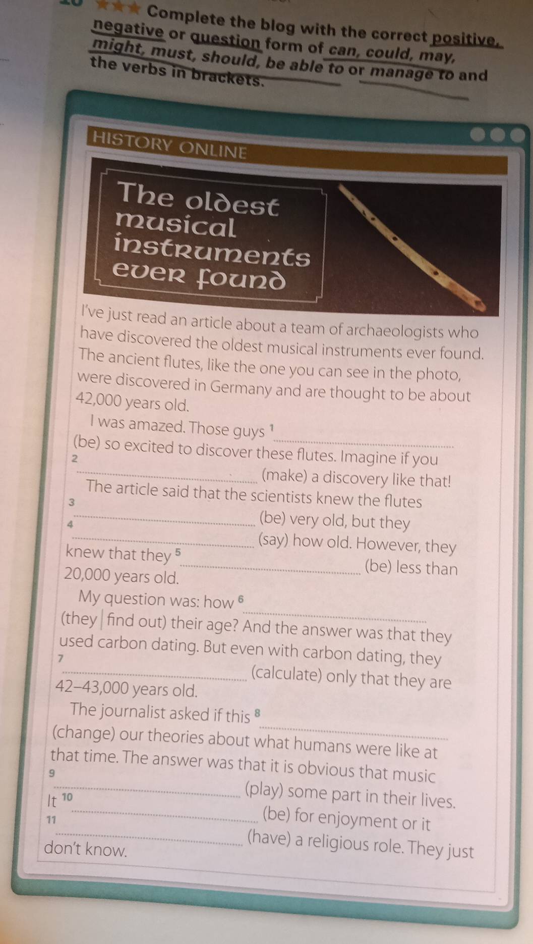 3 ★★★ Complete the blog with the correct positive. 
negative or question form of can, could, may, 
might, must, should, be able to or manage to and 
the verbs in brackets. 
HISTORY ONLINE 
The oldest 
musical 
instruments 
ever found 
I've just read an article about a team of archaeologists who 
have discovered the oldest musical instruments ever found. 
The ancient flutes, like the one you can see in the photo, 
were discovered in Germany and are thought to be about
42,000 years old. 
I was amazed. Those guys ¹ 
(be) so excited to discover these flutes. Imagine if you 
2 
_ 
(make) a discovery like that! 
_ 
The article said that the scientists knew the flutes 
3 
4 
(be) very old, but they 
_(say) how old. However, they 
knew that they 5_ (be) less than
20,000 years old. 
_ 
My question was: how θ 
(they | find out) their age? And the answer was that they 
used carbon dating. But even with carbon dating, they 
7 
_(calculate) only that they are
42-43,000 years old. 
_ 
The journalist asked if this § 
(change) our theories about what humans were like at 
that time. The answer was that it is obvious that music
It^(10)
_(play) some part in their lives. 
_(be) for enjoyment or it 
11_ (have) a religious role. They just 
don’t know.