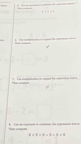 below. 5. Use an exponent to condense the expression below. 
Then compute
1* 1* 1
low. 6. Use multiplication to expand the expression below. 
Then compute.
0^3
2-□
7. Use multiplication to expand the expression below. 
Then compute.
7^5
6-2=□
8. Use an exponent to condense the expression below. 
Then compute.
6* 6* 6* 6* 6* 6