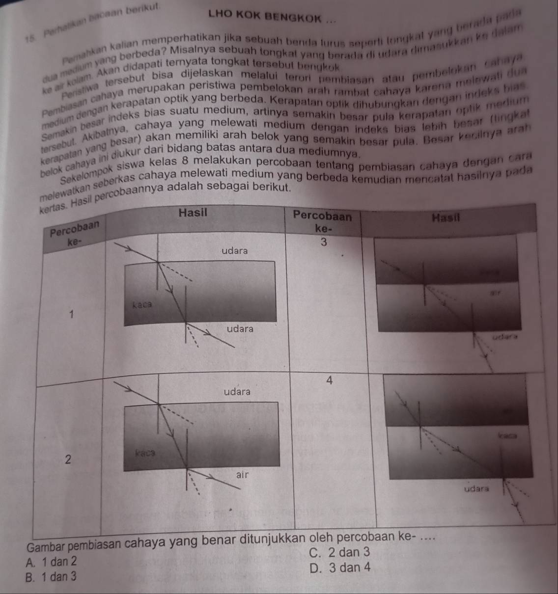 LHO KOK BENGKOK ...
15. Perhatikan bacaan berikut
Paemahkan kalian memperhatikan jika sebuah benda lurus seperti longkal yang berada pada
dua medium yang berbeda? Misalnya sebuah tongkal yang berada di udara dimasukkan ke dalam
ke air kolam. Akan didapati ternyata tongkat tersebut benykok
Peristiwa tersebut bisa dijełaskan melalui terorí pembiasan atau pembelokan Cahaya
Pembiasan cahaya merupakan peristiwa pembelokan arah rambat cahaya karena melewati dua
medium dengan kerapatan optik yang berbeda. Kerapatan optik dihubungkan dengan indeks bias
Semakin besar indeks bias suatu medium, artinya semakin besar pula kerapatan optik medium
tersebut. Akibatnya, cahaya yang: melewati medium dengan indeks bias lebih besar (lingka
kerapatan yang besar) akan memiliki arah belok yang semakin besar pula. Besar kecilnya arah
belok cahaya ini diukur dari bidang batas antara dua mediumnya.
Sekelompok siswa kelas 8 melakukan percobaan tentang pembiasan cahaya dengan cara
tkan seberkas cahaya melewati medium yang berbeda kemudian mencatat hasilnya pada
annya adalah sebagai berikut.
Gambar p
C. 2 dan 3
A. 1 dan 2
D. 3 dan 4
B. 1 dan 3