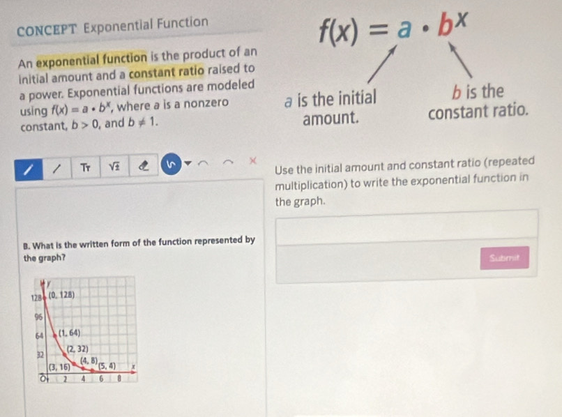 CONCEPT Exponential Function
f(x)=a· b^x
An exponential function is the product of an
initial amount and a constant ratio raised to
a power. Exponential functions are modeled
using f(x)=a· b^x , where a is a nonzero a is the initial b is the
constant, b>0 , and b!= 1. amount. constant ratio.
1 Tr sqrt(± ) v ×
Use the initial amount and constant ratio (repeated
multiplication) to write the exponential function in
the graph.
B. What is the written form of the function represented by
the graph? Submit