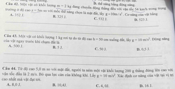 nãng bằng không D. thế năng bằng động năng. t g a tn cục d 
Câu 42. Một vật có khối lượng m=2kg dang chuyền động thắng đều với vận tốc 54 km/h trong trọng
trường ở độ cao z=5m so với mốc thể năng chọn là mặt đất, lấy g=10m/s^2. Cơ năng của vật băng
_
A. 352 J. B. 325 J. C. 532 J. D. 523 J.
_
Câu 43. Một vật có khối lượng 1 kg rơi tự do từ độ cao h=50
của vật ngay trước khi chạm đất là cm xuống đất, lấy g=10m/s^2. Động năng
A. 500 J. B. 5 J. C. 50 J. D. 0,5 J.
_
_
Câu 44. Từ độ cao 5,0 m so với mặt đắt, người ta ném một vật khối lượng 200 g thẳng đứng lên cao với
vận tốc đầu là 2 m/s. Bỏ qua lực cản của không khí. Lấy gapprox 10m/s^2
cao nhất mà vật đạt tới. . Xác định cơ năng của vật tại vị trí
A. 8,0 J. B. 10,4J. C. 4, 0J. D. 16 J.