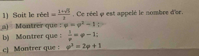 Soit le réel = (1+sqrt(5))/2 . Ce réel φ est appelé le nombre d'or. 
a) Montrer que : varphi =varphi^2-1; 
b) Montrer que :  1/varphi  =varphi -1; 
c) Montrer que : varphi^3=2varphi +1