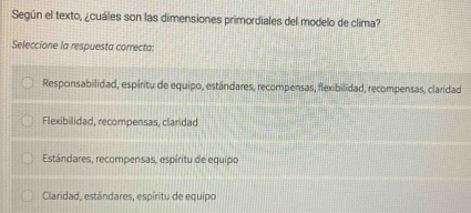 Según el texto, ¿cuáles son las dimensiones primordiales del modelo de clima?
Seleccione la respuesta correcta:
Responsabilidad, espíritu de equipo, estándares, recompensas, flexibilidad, recompensas, claridad
Flexibilidad, recompensas, claridad
Estándares, recompensas, espíritu de equipo
Claridad, estándares, espíritu de equipo