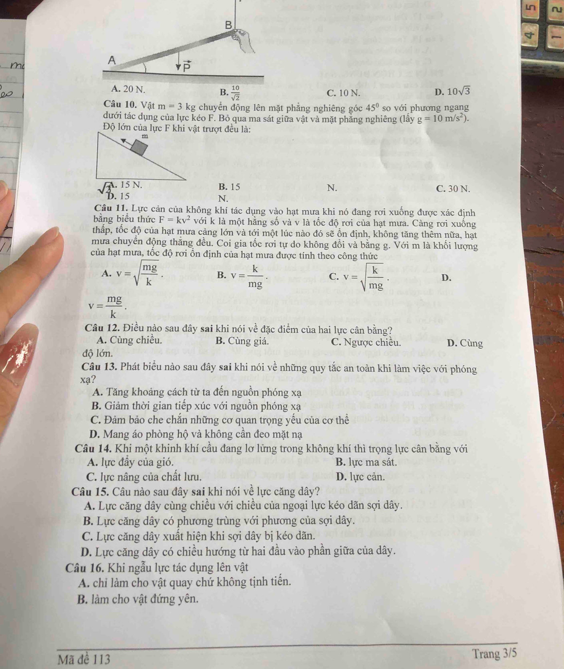 Ln ~
B
A
vector P
A. 20 N. C. 10 N. D. 10sqrt(3)
B.  10/sqrt(2) 
Câu 10. Vật m=3kg chuyển động lên mặt phẳng nghiêng góc 45° so với phương ngang
dưới tác dụng của lực kéo F. Bỏ qua ma sát giữa vật và mặt phăng nghiêng (lấy g=10m/s^2).
B. 15 N. C. 30 N.
D. 15 N.
Câu 11. Lực cản của không khí tác dụng vào hạt mưa khi nó đang rơi xuống được xác định
bằng biểu thức F=kv^2 với k là một hằng số và v là tốc độ rơi của hạt mưa. Càng rơi xuống
thấp, tốc độ của hạt mưa cảng lớn và tới một lúc nào đó sẽ ổn định, không tăng thêm nữa, hạt
mưa chuyển động thẳng đều. Coi gia tốc rơi tự do không đổi và bằng g. Với m là khối lượng
của hạt mưa, tốc độ rơi ồn định của hạt mưa được tính theo công thức
A. v=sqrt(frac mg)k. B. v= k/mg . v=sqrt(frac k)mg· D.
C.
v= mg/k .
Câu 12. Điều nào sau đây sai khi nói về đặc điểm của hai lực cân bằng?
A. Cùng chiều. B. Cùng giá. C. Ngược chiều. D. Cùng
độ lớn.
Câu 13. Phát biểu nào sau đây sai khi nói về những quy tắc an toàn khi làm việc với phóng
xạ?
A. Tăng khoảng cách từ ta đến nguồn phóng xạ
B. Giảm thời gian tiếp xúc với nguồn phóng xạ
C. Đảm bảo che chắn những cơ quan trọng yếu của cơ thể
D. Mang áo phòng hộ và không cần đeo mặt nạ
Câu 14. Khi một khinh khí cầu đang lơ lửng trong không khí thì trọng lực cân bằng với
A. lực đầy của gió. B. lực ma sát.
C. lực nâng của chất lưu. D. lực cản.
Câu 15. Câu nào sau đây sai khi nói về lực căng dây?
A. Lực căng dây cùng chiều với chiều của ngoại lực kéo dãn sợi dây.
B. Lực căng dây có phương trùng với phương của sợi dây.
C. Lực căng dây xuất hiện khi sợi dây bị kéo dãn.
D. Lực căng dây có chiều hướng từ hai đầu vào phần giữa của dây.
Câu 16. Khi ngẫu lực tác dụng lên vật
A. chỉ làm cho vật quay chứ không tịnh tiến.
B. làm cho vật đứng yên.
_
_
Mã đề 113 Trang 3/5