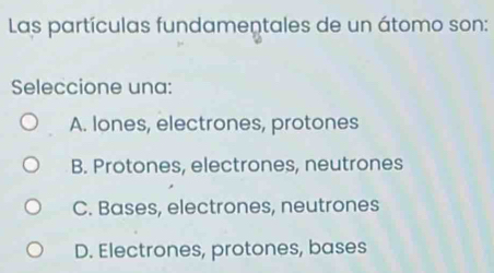 Las partículas fundamentales de un átomo son:
Seleccione una:
A. lones, electrones, protones
B. Protones, electrones, neutrones
C. Bases, electrones, neutrones
D. Electrones, protones, bases