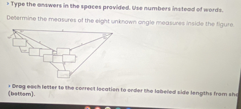 > Type the answers in the spaces provided. Use numbers instead of words. 
Determine the measures of the eight unknown angle measures inside the figure 
> Drag each letter to the correct location to order the labeled side lengths from sh 
(bottom).