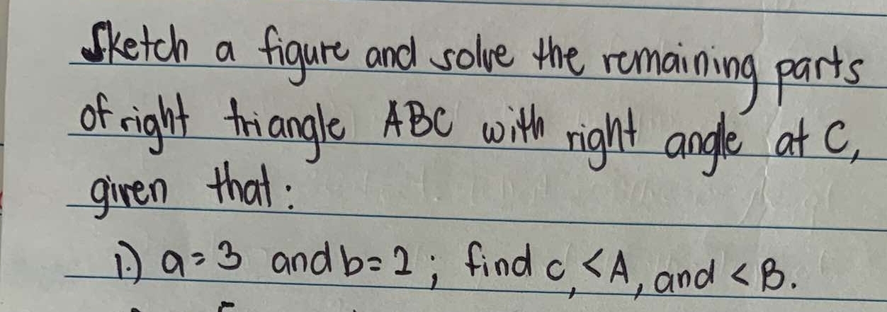 Sketch a figure and solve the remaining parts 
of right triangle ABC with right angle at c, 
given that :
a=3 and b=2; find c, , and ∠ B.