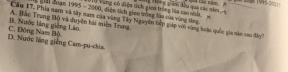 quả các năm. gi đoạn 1995-2021?
Jong Hồng giảm đều qua các năm
10 Vùng có diện tích gieo trồng lúa cao nhất.
g giải đoạn 1995 - 2000, diện tích gieo trồng lúa của vùng tăng.
A. Bắc Trung Bộ và duyên hải miền Trung.
Câu 17. Phía nam và tây nam của vùng Tây Nguyên tiếp giáp với vùng hoặc quốc gia nào sau đây?
B. Nước láng giềng Lào.
C. Đông Nam Bộ.
D. Nước láng giềng Cam-pu-chia.