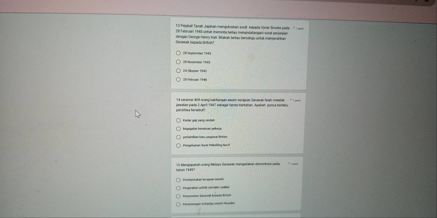 Pejabat Tanah Jajahan mengutuskan surat kepada Vyner Brooke pada point
28 Februari 1945 untuk meminta beliau menandatangani surat perjanjian
dengan George Henry Hall. Bilakah beliau bersetuju untuk menyerahkan
Sarawak kepada British?
28 November 1945
24 Oktober 1945
28 Februari 1946
14 seramai 409 orang kakitangan awam kerajaan Sarawak telah meletak 1 point
jawatan pada 2 April 1947 sebagai tanda bantahan. Apakah punca berlaku
peristiwa tersebut?
Kadar gaji yang rendah
kegagalan kesatuan pekerja
perlantikan baru pegawai British
Pengeluaran Surat Pekeliling No/9
15 Mengapakah orang Melayu Sarawak mengadakan demontrasi pada
tahun 1949?
Pembentukan kerajaan sendiri
Pergerakan politik semakin radikal
Penyerahan Sarawak kepada British
Penentangan terhadap sistem Residen