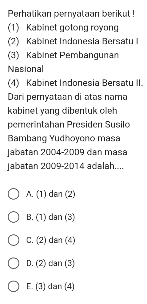 Perhatikan pernyataan berikut !
(1) Kabinet gotong royong
(2) Kabinet Indonesia Bersatu I
(3) Kabinet Pembangunan
Nasional
(4) Kabinet Indonesia Bersatu II.
Dari pernyataan di atas nama
kabinet yang dibentuk oleh
pemerintahan Presiden Susilo
Bambang Yudhoyono masa
jabatan 2004-2009 dan masa
jabatan 2009-2014 adalah....
A. (1) dan (2)
B. (1) dan (3)
C. (2) dan (4)
D. (2) dan (3)
E. (3) dan (4)