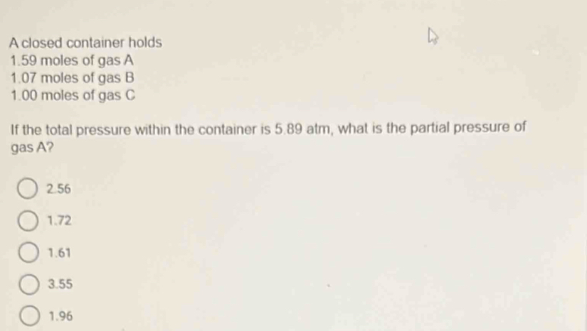 A closed container holds
1.59 moles of gas A
1.07 moles of gas B
1.00 moles of gas C
If the total pressure within the container is 5.89 atm, what is the partial pressure of
gas A?
2.56
1.72
1.61
3.55
1.96