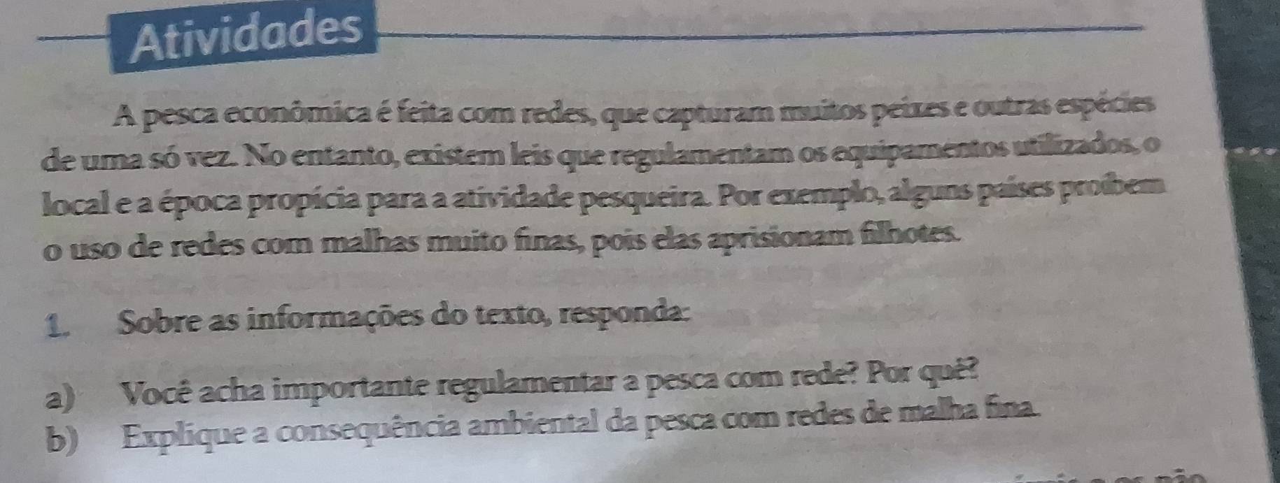 Atividades 
A pesca econômica é feita com redes, que capturam muitos peixes e outras espécies 
de uma só vez. No entanto, existem leis que regulamentam os equipamentos utilizados, o 
local e a época propícia para a atividade pesqueira. Por exemplo, alguns países proíbem 
o uso de redes com malhas muito finas, pois elas aprisionam filhotes. 
1. Sobre as informações do texto, responda: 
a) Você acha importante regulamentar a pesca com rede? Por quê? 
b) Explique a consequência ambiental da pesca com redes de malha fina.