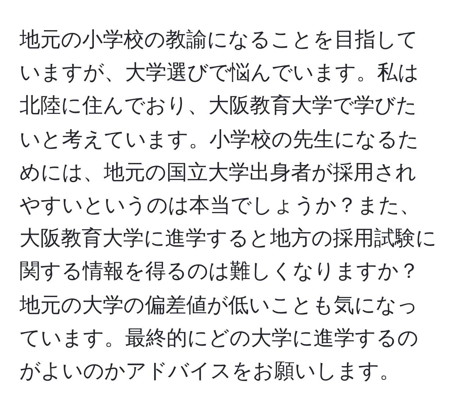 地元の小学校の教諭になることを目指していますが、大学選びで悩んでいます。私は北陸に住んでおり、大阪教育大学で学びたいと考えています。小学校の先生になるためには、地元の国立大学出身者が採用されやすいというのは本当でしょうか？また、大阪教育大学に進学すると地方の採用試験に関する情報を得るのは難しくなりますか？地元の大学の偏差値が低いことも気になっています。最終的にどの大学に進学するのがよいのかアドバイスをお願いします。