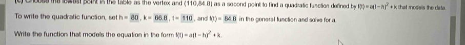 Choose the lowest point in the table as the vertex and (110,84.8) as a second point to find a quadratic function defined by f(t)=a(t-h)^2+k that models the data. 
To write the quadratic function, set h=overline 80, k=66.8, t=110 , and f(t)=84.8 in the general function and solve for a. 
Write the function that models the equation in the form f(t)=a(t-h)^2+k.