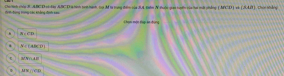 Cho hình chóp S . ABCD có đáy ABCD là hình bình hành. Gọi M là trung điểm của SA. Điếm N thuộc giao tuyến của hai mặt phầng (MCD) và (SAB). Chọn khẳng
định đúng trong các khẳng định sau.
Chọn một đáp án đúng
A N∈ CD.
B N∈ (ABCD).
C MN∩ AB.
D MNparallel CD.