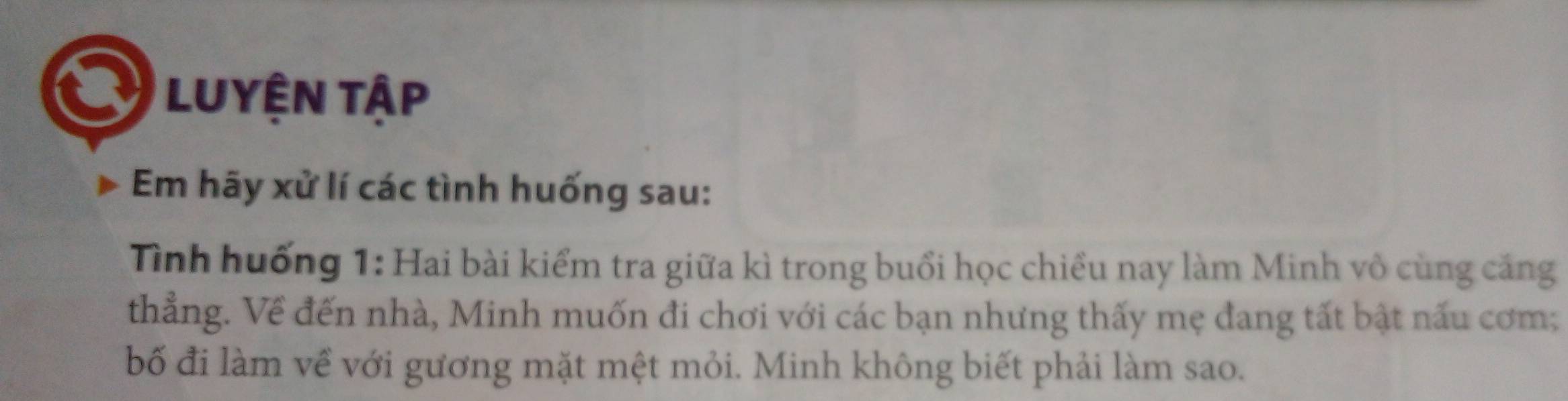 LUYệN Tập 
Em hãy xử lí các tình huống sau: 
Tình huống 1: Hai bài kiểm tra giữa kì trong buổi học chiều nay làm Minh vô cùng căng 
thẳng. Về đến nhà, Minh muốn đi chơi với các bạn nhưng thấy mẹ đang tất bật nấu cơm; 
bố đi làm về với gương mặt mệt mỏi. Minh không biết phải làm sao.