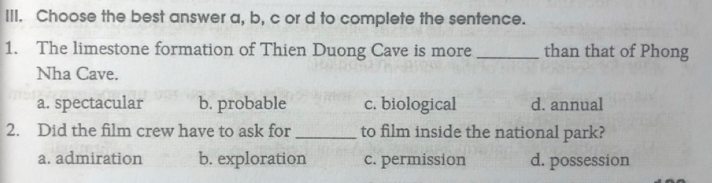 Choose the best answer a, b, c or d to complete the sentence.
1. The limestone formation of Thien Duong Cave is more _than that of Phong
Nha Cave.
a. spectacular b. probable c. biological d. annual
2. Did the film crew have to ask for _to film inside the national park?
a. admiration b. exploration c. permission d. possession