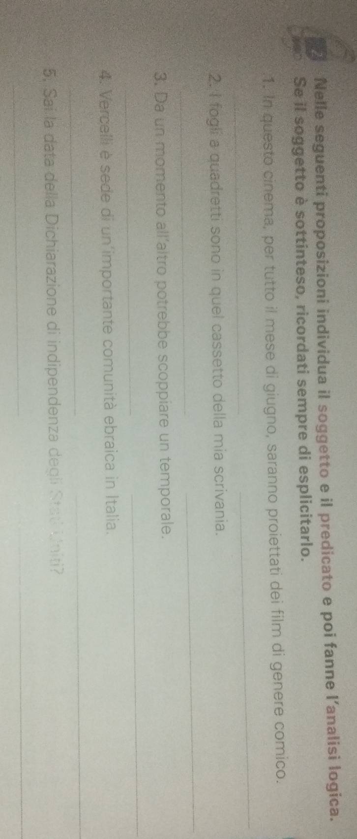 Nelle seguenti proposizioni individua il soggetto e il predicato e poi fanne l’analisi logica. 
Se il soggetto è sottinteso, ricordati sempre di esplicitarlo. 
.1. In questo cinema, per tutto il mese di giugno, saranno proiettati dei film di genere comico. 
_ 
_ 
2. I fogli a quadretti sono in quel cassetto della mia scrivania. 
_ 
_ 
3. Da un momento all’altro potrebbe scoppiare un temporale. 
_ 
_ 
4. Verceili è sede di un importante comunità ebraica in Italia. 
_ 
_ 
5; Sai la data della Dichiarazione di indipendenza degli Stati Uniti? 
_ 
_