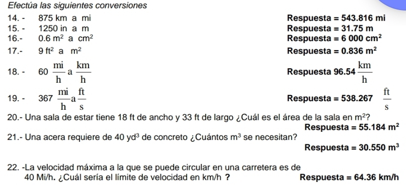 Efectúa las siguientes conversiones 
14. - 875 km a mi Respuesta =543.816mi
15. - 1250 in a m Respuesta =31.75m
16.- 0.6m^2acm^2 Respuesta =6000cm^2
17.- 9ft^2am^2 Respuesta =0.836m^2
18. - 60 mi/h a km/h  Respuesta 96.54 km/h 
19. - 367 mi/h a ft/s  Respuesta =538.267  ft/s 
20.- Una sala de estar tiene 18 ft de ancho y 33 ft de largo ¿Cuál es el área de la sala en m^2 2 
Respuesta =55.184m^2
21.- Una acera requiere de 40yd^3 de concreto ¿Cuántos m^3 se necesitan? 
Respuesta =30.550m^3
22. -La velocidad máxima a la que se puede circular en una carretera es de
40 Mi/h. ¿Cuál sería el límite de velocidad en km/h ? Respuesta =64.36km/h