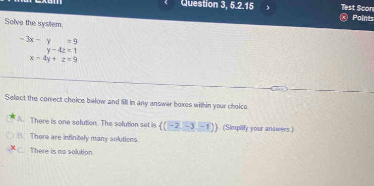 Question 3, 5.2.15
Test Score
Points
Solve the system.
beginarrayr -3x-y=9 y-4z=1endarray
x-4y+z=9
Select the correct choice below and fill in any answer boxes within your choice.
A. There is one solution. The solution set is  (-2,-3,-1). (Simplify your answers.)
B. There are infinitely many solutions.
C. There is no solution.