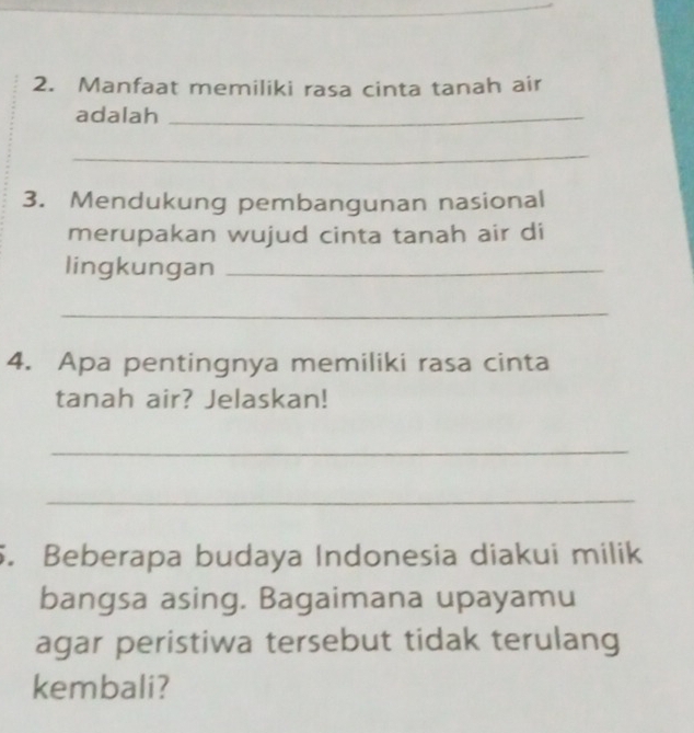 Manfaat memiliki rasa cinta tanah air 
adalah_ 
_ 
3. Mendukung pembangunan nasional 
merupakan wujud cinta tanah air di 
lingkungan_ 
_ 
4. Apa pentingnya memiliki rasa cinta 
tanah air? Jelaskan! 
_ 
_ 
5. Beberapa budaya Indonesia diakui milik 
bangsa asing. Bagaimana upayamu 
agar peristiwa tersebut tidak terulang 
kembali?