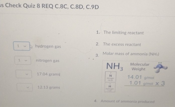 ss Check Quiz 8 REQ C. 8C, C. 8D, C.9D
1. The limiting reactant
2. The excess reactant
1 ν hydrogen gas
3. Molar mass of ammonia (NH₃)
1 nitrogen gas
NH_3 Molecular
Weight
17.04 grams
7
N
g/mol
beginarrayr 14.01 1.01 hline endarray g/mol * 3
14 0 1
12.13 grams
H
fái
4. Amount of ammonia produced