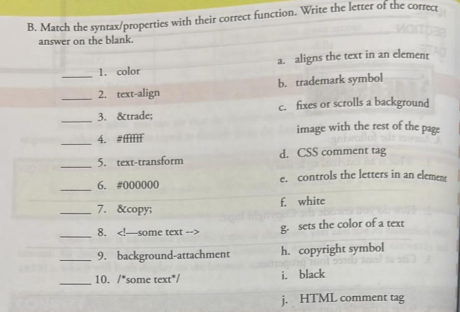 Match the syntax/properties with their correct function. Write the letter of the correct
answer on the blank.
1. color a. aligns the text in an element
__2. text-align b. trademark symbol
c. fixes or scrolls a background
_3. ™
image with the rest of the page
_
4. # Π
d. CSS comment tag
_5. text-transform
e. controls the letters in an element
_6. # 000000
f. white
_7. ©
_8. g. sets the color of a text
_9. background-attachment h. copyright symbol
_10. /*some text*/ i. black
j. HTML comment tag